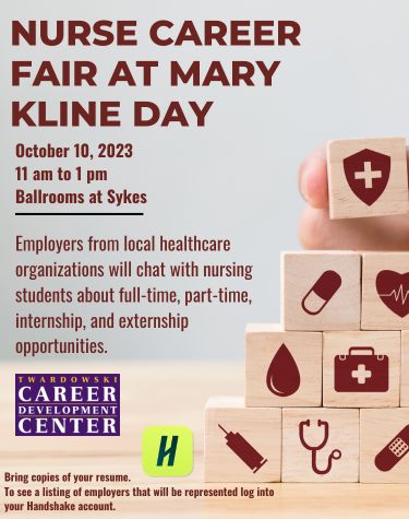 NURSE CAREER FAIR AT MARY                KLINE DAY                October 10, 2023 11 am to 1 pm                Ballrooms at Sykes                Employers from local healthcare organizations will chat with nursing students about full-time, part-time, internship, and externship opportunities.                TWARDOWSKI                CAREER                DEVELOPMENT                CENTER                Bring copies of your resume.                H                To see a listing of employers that will be represented log into your Handshake account.
