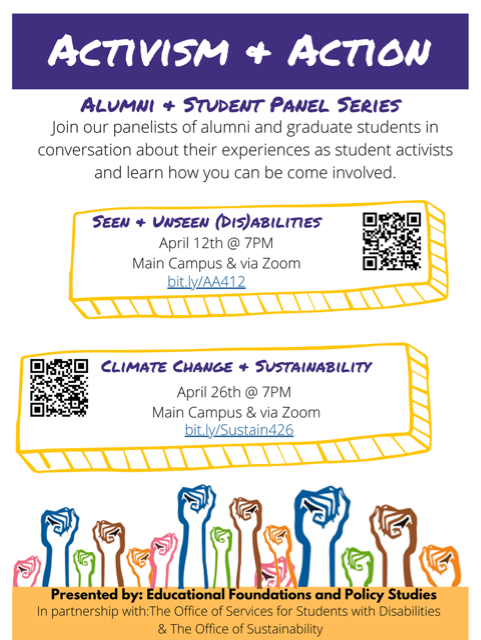 Activism + Action - Alumni + Student Panel Series - Join our panelists of alumni and graduate students in conversation about their experiences as student activists and learn how you can be come involved. Seen + Unseen (Dis)abilities April 12th @ 7pm - Main Campus & via Zoom. Climate Change + Sustainability - April 26th @ 7pm - in West Chester & via Zoom. Presented by: Educational Foundations and Policy Studies - In Partnership with: The Office of Educational Accessibility & The Office of Sustainability