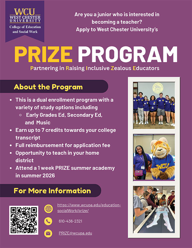 Are you a junior who is interested in becoming a teacher? Apply to West Chester University's PRIZE Program (Partnering in Raising Inclusive Zealous Educators). About the Program: This is a dual enrollment program with a variety of study options including Early Grades Ed, Secondary Ed, and Music. Earn up to 7 credits towards your college transcript. Full reibursement for application fee. Opportunity to teach in your home district. Attend a 1 week PRIZE summer academy in summer 2026. For More Information: https://www.wcupa.edu/education-socialWork/prize/. 610-436-2321. prize@wcupa.edu