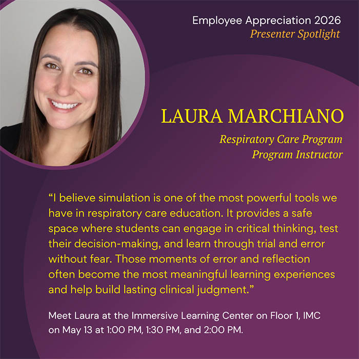  Employee Appreciation 2026 Presenter Spotlight LAURA MARCHIANO Respiratory Care Program Program Instructor 'I believe simulation is one of the most powerful tools we have in respiratory care education. It provides a safe space where students can engage in critical thinking, test their decision-making, and learn through trial and error without fear. Those moments of error and reflection often become the most meaningful learning experiences and help build lasting clinical judgment.' Meet Laura at the Immersive Learning Center on Floor 1, IMC on May 13 at 1:00 PM, 1:30 PM, and 2:00 PM.