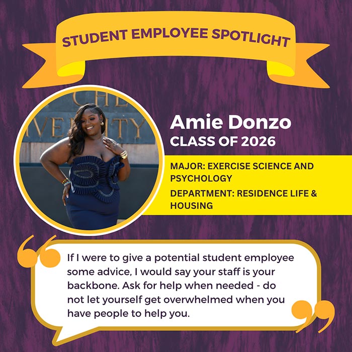 STUDENT EMPLOYEE SPOTLIGHT          Amie Donzo          CLASS OF 2026          MAJOR: EXERCISE SCIENCE AND PSYCHOLOGY          DEPARTMENT: RESIDENCE LIFE & HOUSING          If I were to give a potential student employee some advice, I would say your staff is your backbone. Ask for help when needed - do not let yourself get overwhelmed when you have people to help you.