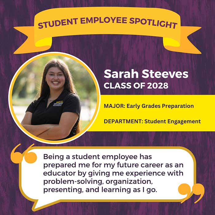 STUDENT EMPLOYEE SPOTLIGHT          Sarah Steeves          CLASS OF 2028          MAJOR: Early Grades Preparation          DEPARTMENT: Student Engagement          Being a student employee has prepared me for my future career as an educator by giving me experience with problem-solving, organization, presenting, and learning as I go.