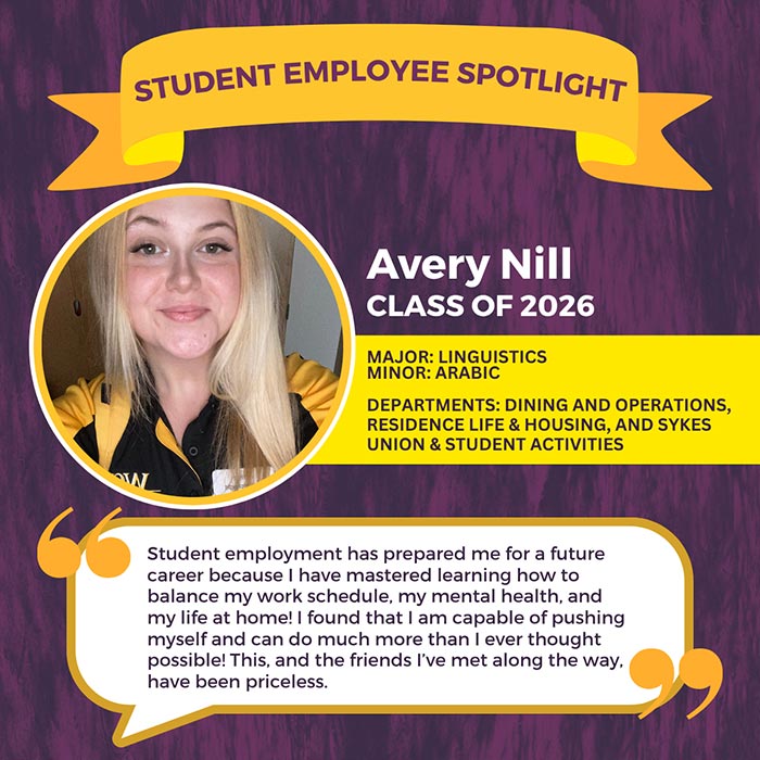 STUDENT EMPLOYEE SPOTLIGHT          Avery Nill          CLASS OF 2026          MAJOR: LINGUISTICS MINOR: ARABIC          DEPARTMENTS: DINING AND OPERATIONS, RESIDENCE LIFE & HOUSING, AND SYKES UNION & STUDENT ACTIVITIES          Student employment has prepared me for a future career because I have mastered learning how to balance my work schedule, my mental health, and my life at home! I found that I am capable of pushing myself and can do much more than I ever thought possible! This, and the friends I've met along the way, have been priceless.