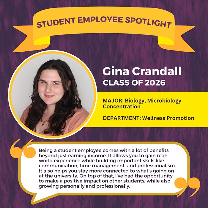 STUDENT EMPLOYEE SPOTLIGHT          Gina Crandall          CLASS OF 2026          MAJOR: Biology, Microbiology Concentration          DEPARTMENT: Wellness Promotion          Being a student employee comes with a lot of benefits beyond just earning income. It allows you to gain real- world experience while building important skills like communication, time management, and professionalism. It also helps you stay more connected to what's going on at the university. On top of that, I've had the opportunity to make a positive impact on other students, while also growing personally and professionally.
