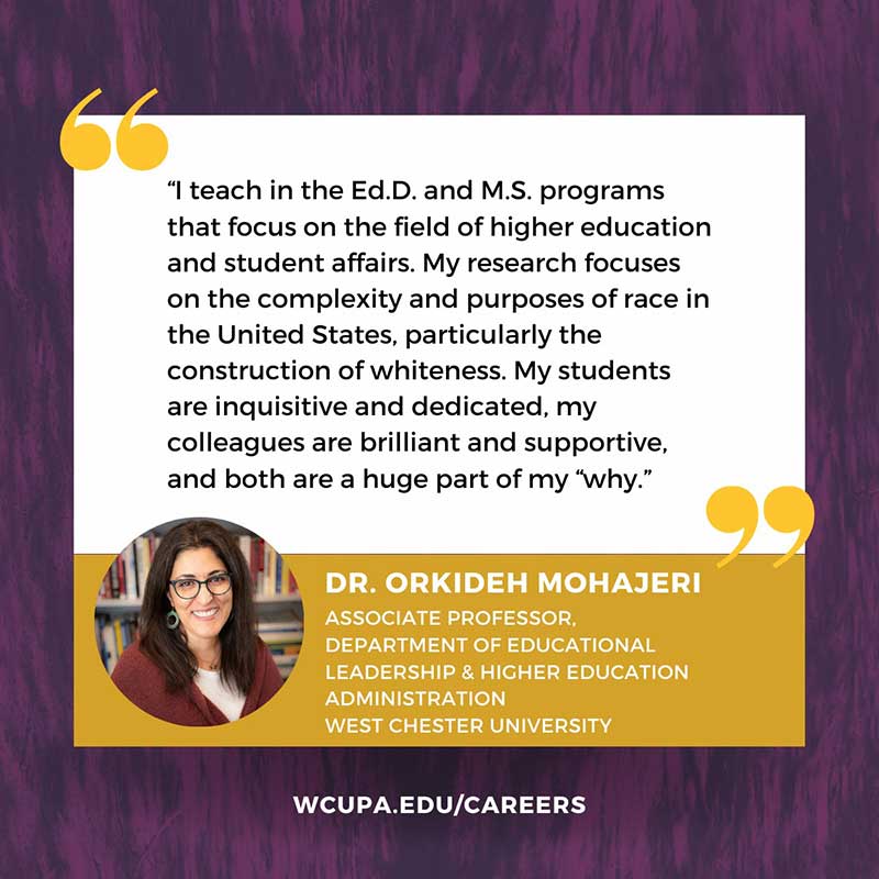                    I teach in the Ed.D. and M.S. programs                   that focus on the field of higher education and student affairs. My research focuses on the complexity and purposes of race in the United States, particularly the construction of whiteness. My students are inquisitive and dedicated, my colleagues are brilliant and supportive, and both are a huge part of my why.                   DR. ORKIDEH MOHAJERI ASSOCIATE PROFESSOR,                   DEPARTMENT OF EDUCATIONAL LEADERSHIP & HIGHER EDUCATION                   ADMINISTRATION                   WEST CHESTER UNIVERSITY                   WCUPA.EDU/CAREERS