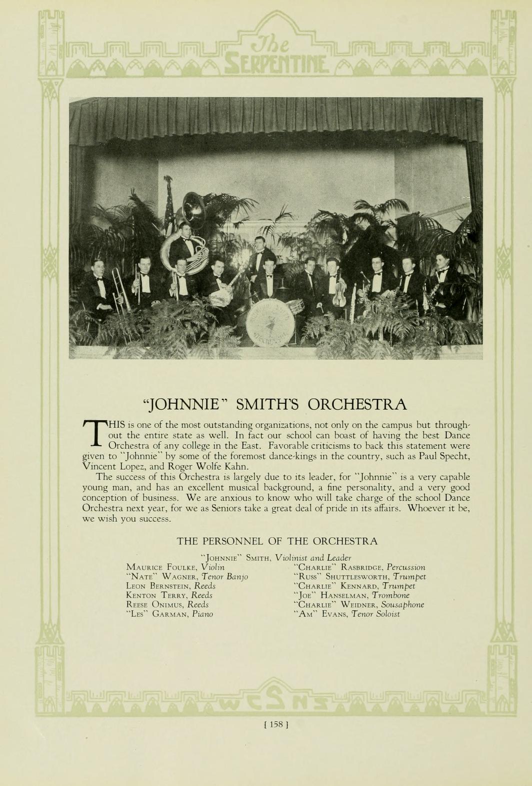 The SERPENTINE T "JOHNNIE" SMITH'S ORCHESTRA HIS is one of the most outstanding organizations, not only on the campus but through- out the entire state as well. In fact our school can boast of having the best Dance Orchestra of any college in the East. Favorable criticisms to back this statement were given to "Johnnie" by some of the foremost dance-kings in the country, such as Paul Specht, Vincent Lopez, and Roger Wolfe Kahn, The success of this Orchestra is largely due to its leader, for "Johnne" is a very capable young man, and has an excellent musical background, a fine personality, and a very good. conception of business. We are anxious to know who will take charge of the school Dance Orchestra next year, for we as Seniors take a great deal of pride in its affairs. Whoever it be, we wish you success. THE PERSONNEL OF THE ORCHESTRA "Jon" Sam. Vilnis and Leader MAURICE FOULEY, V NATE WAGS, Tenor Bang LEON BERNSTEIN, Reeds KENTON TERRY, Reeds Rena ONU, Reeds Lo" GARMAN, Pans CHARLIE RAMBRIDGE, Peru "RU" SHUTTLEWORTH, Trumpet "CHARLIE KENNARD, Trumpet "Jo HANSELMAN, Trombone "CHARLIE WEIDS, Saphone "A" EVANS, Tenor Solit [158]