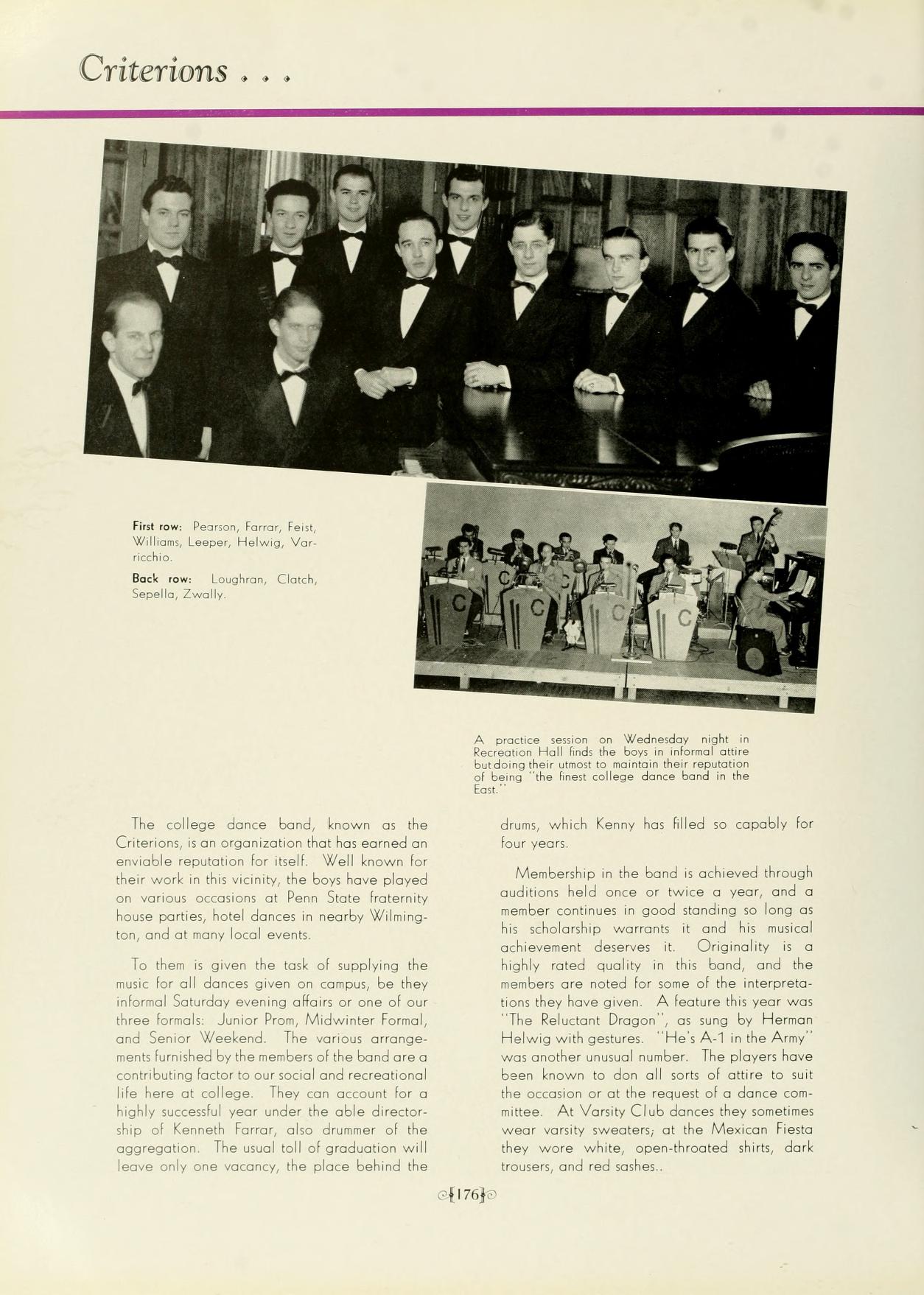 Criterions... First row Peonon, Faro Fest Lee, Halus, Var Will Back Lugha Cach Zwally The college dance bond, known as the Criterions, it an organization that has named enviable reputation for all. Well known for their work in this vicinity, the boys have played on various occasions at Penn State fraternity house ponies hotel dances in nearby Wilning tan, and at many local events To them is given the task af upplying the music for all dances given on connus, be they informal Saturday evening affairs or one al cur three forals Junior Pros, Midwinter Famal, and Senior Weekend. The various arrange nem fumhed by the members of the band are a conebuting factor to our social and recreational life here at college. They can account for a highly successful year under the able director ths of Kenneth Forar, alto drunner of the agongation. The usual toll of graduation will leave only one vacancy, the place behind the A proccession on Wednesday night in Section Hall fed boys e formal an dung their simou to main ber 11764 beng feet colege dance bord in the drum, which Kenny has led so capably for lour van Membership in the bond is achieved through audinion held once or twice a year, and a ember continues in good standing so long at his scholarship wamants it and his musical achievement deserves it Originality is a highly rated quality in this bond, and the wanbers are noted for some of the interpreto tion they have given A feature this year was "The Reluctant Dragon sung by Herman Helwig with gestures. Hes A-1 in the Army" was another unusual number The players have been known to den all sorts of attire to suit the occasion or at the request of a dance.com ittee At Varsity Club dancen they aametimes wear varsity sweaten, at the Mexican Fiesta they wore white, open-throated shirts dark trouen, and red sashes