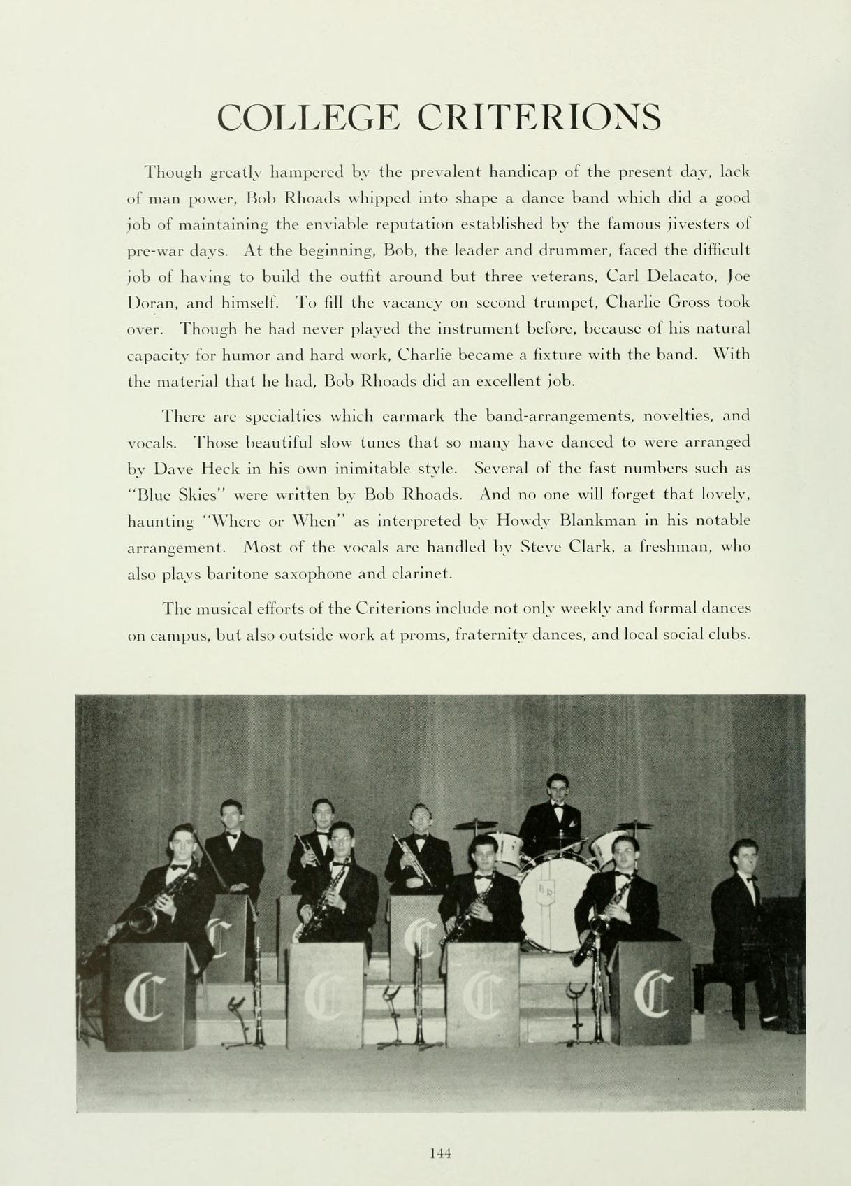 COLLEGE CRITERIONS Though greatly hampered by the prevalent handicap of the present day, lack of man power, Bob Rhoads whipped into shape a dance band which did a good job of maintaining the enviable reputation established by the famous iivesters of pre-war days. At the beginning, Bobs, the leader and drummer, faced the difficult. job of having to build the outfit around but three veterans, Carl Delacato, Joe Doran, and himself. To fill the vacancy on second trumpet, Charlie Gross took over. Though he had never played the instrument before, because of his natural capacity for humor and hard work, Charlie became a fixture with the band. With the material that he had. Bob Rhoads did an excellent job. There are specialties which earmark the band-arrangements, novelties, and vocals. Those beautiful slow tunes that so many have danced to were arranged by Dave Heck in his own inimitable style. Several of the fast numbers such as: "Blue Skies" were written by Bob Rhoads. And no one will forget that lovely. haunting "Where or When" as interpreted by Howdy Blankman in his notable arrangement. Most of the vocals are handled by Steve Clark, a freshman, whol also plays baritone saxophone and clarinet. The musical efforts of the Criterions include not only weekly and formal dances on campus, but also outside work at proms, fraternity dances, and local social clubs. C 144