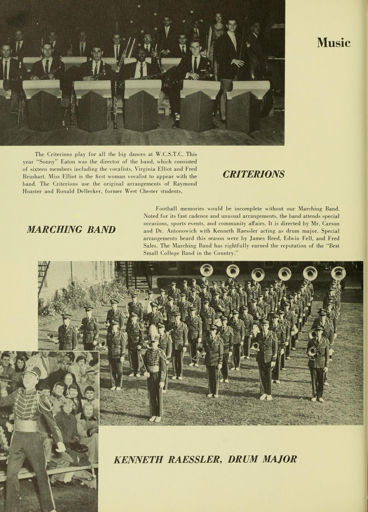 Music The Criterions play for all the big dances at W.CST.C. This year "Sonny" Faton was the director of the hand, which consisted of sixteen members including the vocalists, Virginia Elliot and Fred Beinhart. Miss Elliot is the first man vocalist to appear with the hand. The Criterions the original arrangements of Raymond Hoster and Ronald Delleeker, former West Chester students. MARCHING BAND CRITERIONS Football memories would be incomplete without our Marching Band. Noted for its fast cadence and unusual arrangements, the band attends special occasions, sports events, and community affairs. It is directed by Mr. Carson and Dr. Antonowich with Kenneth Raessler acting as drum major. Special arrangements heard this season were by James Reed, Edwin Fell, and Fred Sales. The Marching Band has rightfully earned the reputation of the "Best Small College Band in the Country." KENNETH RAESSLER, DRUM MAJOR