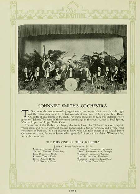 Thumbnail: The SERPENTINE T "JOHNNIE" SMITH'S ORCHESTRA HIS is one of the most outstanding organizations, not only on the campus but through- out the entire state as well. In fact our school can boast of having the best Dance Orchestra of any college in the East. Favorable criticisms to back this statement were given to "Johnnie" by some of the foremost dance-kings in the country, such as Paul Specht, Vincent Lopez, and Roger Wolfe Kahn, The success of this Orchestra is largely due to its leader, for "Johnne" is a very capable young man, and has an excellent musical background, a fine personality, and a very good. conception of business. We are anxious to know who will take charge of the school Dance Orchestra next year, for we as Seniors take a great deal of pride in its affairs. Whoever it be, we wish you success. THE PERSONNEL OF THE ORCHESTRA "Jon" Sam. Vilnis and Leader MAURICE FOULEY, V NATE WAGS, Tenor Bang LEON BERNSTEIN, Reeds KENTON TERRY, Reeds Rena ONU, Reeds Lo" GARMAN, Pans CHARLIE RAMBRIDGE, Peru "RU" SHUTTLEWORTH, Trumpet "CHARLIE KENNARD, Trumpet "Jo HANSELMAN, Trombone "CHARLIE WEIDS, Saphone "A" EVANS, Tenor Solit [158]