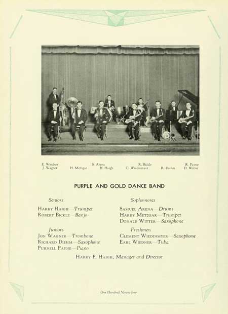 Thumbnail: 5 Arm R. Wig Н. Мещи Haigh C. W R. D R. Pay D. Wer Sensors PURPLE AND GOLD DANCE BAND HARRY HAIGH Trumpet ROBERT BICKLE Banjo Juniors JON WAGNER Trombone RICHARD DIEHM Saxophone PURNELL PAYNE Piano Sophomores SAMUEL ARENA Drums HARRY METZGAR Trumpet DONALD WITTER Saxophone Freshmen CLEMENT WIEDINMYER Saxophone EARL WIEDNER Tuba HARRY F. HAIGH, Manager and Director Our Hund N