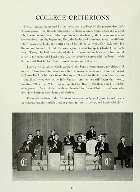 Thumbnail: COLLEGE CRITERIONS Though greatly hampered by the prevalent handicap of the present day, lack of man power, Bob Rhoads whipped into shape a dance band which did a good job of maintaining the enviable reputation established by the famous iivesters of pre-war days. At the beginning, Bobs, the leader and drummer, faced the difficult. job of having to build the outfit around but three veterans, Carl Delacato, Joe Doran, and himself. To fill the vacancy on second trumpet, Charlie Gross took over. Though he had never played the instrument before, because of his natural capacity for humor and hard work, Charlie became a fixture with the band. With the material that he had. Bob Rhoads did an excellent job. There are specialties which earmark the band-arrangements, novelties, and vocals. Those beautiful slow tunes that so many have danced to were arranged by Dave Heck in his own inimitable style. Several of the fast numbers such as: "Blue Skies" were written by Bob Rhoads. And no one will forget that lovely. haunting "Where or When" as interpreted by Howdy Blankman in his notable arrangement. Most of the vocals are handled by Steve Clark, a freshman, whol also plays baritone saxophone and clarinet. The musical efforts of the Criterions include not only weekly and formal dances on campus, but also outside work at proms, fraternity dances, and local social clubs. C 144