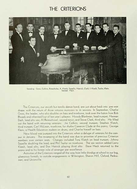 Thumbnail: THE CRITERIONS Standing: Gross, Calkins, Richishe, A Klotch, Sopella, Hetrick, Clark, Klatch, Taylor, Klein Seated Heck The Criterions, our smooth but terrific dance band, are just about back into pre-war shape with the return of those virtuoso musicians to its sessions. In September, Charlie Gross, the leader, who also doubles on bass and trombone, took over the baton from Bob Rhoads and inherited four of last year's players: Howdy Blankman, lead trumpet, Herman Dash, lead alto sax, Al Reimschissel, second tenor, and Steve Clark, third alto. He filled out the band with returning veterans Jim Calkins, second trumpet, Stephen Klatch,. third trumpet, Carl McLean, trombone, for rhythm Cameron Clyde at the piano, George Klein, a Health Education student on drums, and Charlie himself on bass. New blood was pumped into the Criterions when a deluge of veterans hit tho can pus in January. The revamping of the band was due to priorities of previous Criterion members over certain seats. Changes included Tony Klatch on lead trumpet, Johnny Sapella doubling the lead, and Phil Taylor on trombone. The sax section added Larry Klatch, lood alto, and Don Hetrick playing third alto. Dave Heck returned to the piano and to his former role of arranger par excellence. Activities of the Criterions ranged all the way from little shindigs at school to our big, glamorous formals, to outside engagements in Wilmington, Sharon Hill, Oxford, Perkio- men, and Unionville. 62
