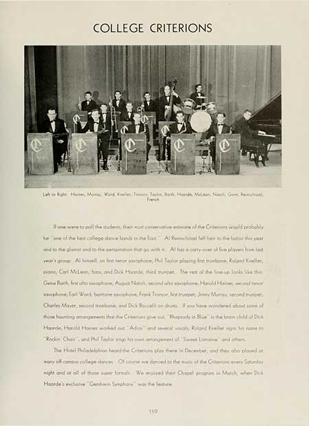 Thumbnail: COLLEGE CRITERIONS Left Right Haine Murray, Ward Kiel, Tronce, Toon, Barth, Hope, McLean Natal, Gom franch If one were to poll the students, their most conservative estimate of the Criterions would probably be one of the best college dance bonds in the East Al Ronchinel fell heir to the baton this year and to the glamor and to the perspiration that go with it. Al has a carry-over of five players from last year's group: Al himself, on first tenor saxophone, Phil Taylor playing first trombone, Roland Keller, piano, Carl McLean, bass, and Dick Haarde, third trumpet. The rest of the line-up looks like this: Gene Barth, first hoophone, August Natuli, second alto saxophone, Harold Hainer, second tenor saxophone, Earl Ward, baritone saxophone, Frank Tronpor, first trumpet: Jinny Murray, second brunet Charles Maver, second trombone, and Dick Boccelli en drums. If you have wondered about some of those haunting arrangements that the Criteriont give out. Rhapsody in Blue is the bean child of Dick Haarde, Harold Haines worked out "Adias and several vocals, Roland Kneller signs his name to "Rockin Chair", and Phil Taylor sings his own arrangement of Sweet Lomaine and others The Hotel Philadelphian heard the Criterions play there in December, and they also played at any off-campus college dances: Of course we danced to the music of the Criterions every Saturday night and at all of those super formalt. We enjoyed their Chapel program in March, when Dick Hoorde's exclusive Gershwin Symphony was the feature 159