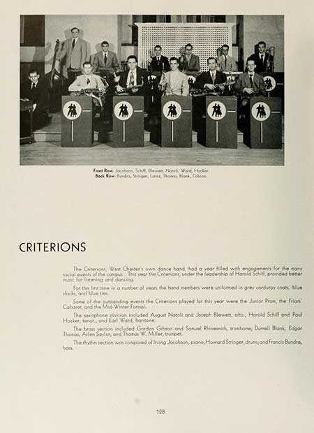 Thumbnail: CRITERIONS Front Row Jacobson, Schult, N, Ward, Hocker, Back Row Hund, Stringer, Land, Thomas, Blank, G The Criterions, West Chester's own dance band, had a year filled with engagements for the many social events of the comput. This year the Criterions, under the leadership of Harold Schill, provided better munc for listening and dancing For the first time in a number of years the band members were uniformed in grey corduroy coats, blue slacks, and blue ties Some of the outstanding events the Criterions played for this year were the Junior Prom, the Friars Cabaret, and the Mid-Winter Formal. The saxophone division included August Notoli and Joseph Blewett, alto, Harold Schilf and Poul Hocker, tenor, and Earl Word, baritone. The brass section included Gordon Gibson and Samuel Rhinesmith, trombone, Durrell Blank, Edgar Thonas, Arlen Saylor, and Thomas W. Miller, trumpet bon. The rhythm section was composed of Irving Jacobson, piano, Howard Stringer, drums, and Francis Bundra, 128