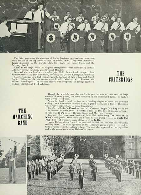 Thumbnail: The Criterions under the direction of Irving Jacobson provided cool, danceable music for all of the big dances except the Senior Prom. They were featured at dances sponsored by the Varsity Club, the Friars, the Junior, Class, and the Advisory Band Added to the large book of original arrangements were numbers by Ronald Dellecker, Irving Jacobson, and Raymond Houster. Featured with the band were vocalist John Hall: James Reed, trumpet; John Schwarz, tenor sax Jack Parkhurst, alto sax; and Joseph Kernaghan, trombone. Robert Homony bew lead trumpet with the backing of James Reed and Joseph Bugho Filling out the sax sections were Ronald Dellecker, Karl Schwarz, and Richard Brendlinger. The rhythm section was comprised of Irving Jacobson, William Traxler, and Fred Whitman THE CRITERIONS THE MARCHING BAND Though the schedule was shortened this year because of rain and the large number of away games, the band remained in the undefeated ranks. In fact, it wasn't even scored upon. Again the band treated the fans to a dazzling display of color and precision drilling. New formations included a bell, a grand piano, and a bugle. The music was always appropriate to these formations. Ronald Dellecker's Cherokee, and Mr. Carson's Bugle Call Rag made the fans bounce in their seats. Recently added to this list of unique arrange ments was Ja-Da by Mr. Richard Koon and Mr. Pand Carson Featured this year were baritone John Hall, who sang The Bells of St. Mary's, and James Reed, who did honors to the trumpet solo in Bugle Call Rag. The lead trumpets were all featured in Ja-Da. Senior Robert Myers fronted the band and thrilled the fans with his sensational twirling feats. The hand appeared at the Delaware game, where it received its usual ovation from the Delaware fans. The unit also appeared at the pep rallies and in the annual community Hallowe'en parade.