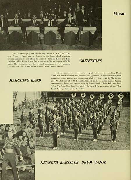 Thumbnail: Music The Criterions play for all the big dances at W.CST.C. This year "Sonny" Faton was the director of the hand, which consisted of sixteen members including the vocalists, Virginia Elliot and Fred Beinhart. Miss Elliot is the first man vocalist to appear with the hand. The Criterions the original arrangements of Raymond Hoster and Ronald Delleeker, former West Chester students. MARCHING BAND CRITERIONS Football memories would be incomplete without our Marching Band. Noted for its fast cadence and unusual arrangements, the band attends special occasions, sports events, and community affairs. It is directed by Mr. Carson and Dr. Antonowich with Kenneth Raessler acting as drum major. Special arrangements heard this season were by James Reed, Edwin Fell, and Fred Sales. The Marching Band has rightfully earned the reputation of the "Best Small College Band in the Country." KENNETH RAESSLER, DRUM MAJOR