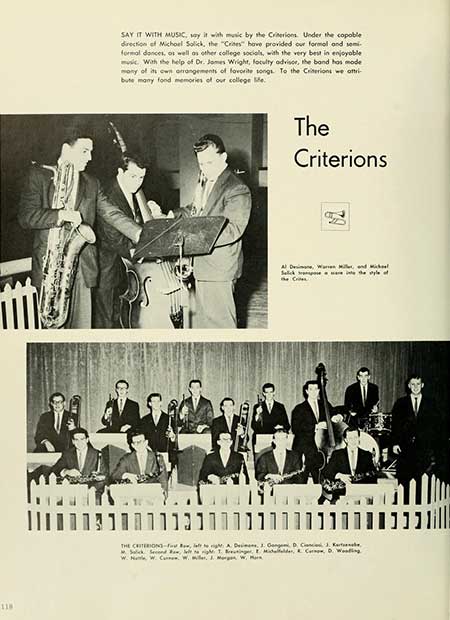 Thumbnail: 118 SAY IT WITH MUSIC, say it with music by the Criterions. Under the copoble direction of Michael Salick, the "Crites" have provided our formal and semi- formal dances, as well as other college socials, with the very best in enjoyable With the help of Dr. James Wright, faculty advisor, the band has mode mony of its own arrangements of favorite songs. To the Criterions we attri bute many fond memories of our college Me The Criterions Salt at s was a te pe THE CRITERION-fight A. De, J. Gang D, C, 3. Ke W. W. C. W. Miller, J. Morgan W, M