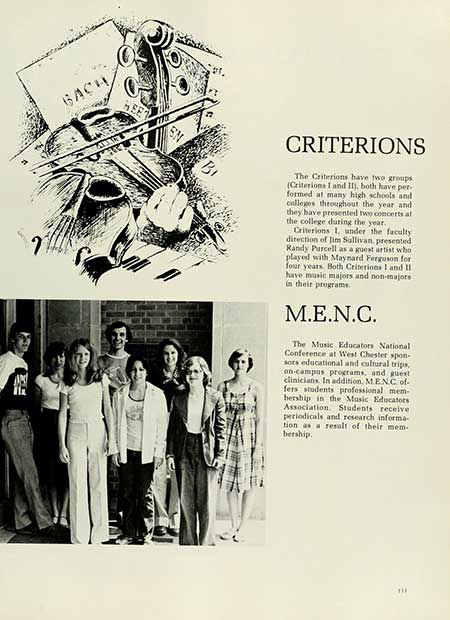 Thumbnail: BACH EN Bi CRITERIONS The Criterions have two groups (Criterions I and II), both have per- formed at many high schools and colleges throughout the year and they have presented two concerts at the college during the year. Criterions 1. under the faculty direction of Jim Sullivan, presented Randy Purcell as a guest artist who played with Maynard Ferguson for four years. Both Criterions I and II have music majors and non-majors in their programs. M.E.N.C. The Music Educators National Conference at West Chester spon sors educational and cultural trips. on-campus programs, and guest clinicians. In addition, M.EN.C. of- fers students professional mem- bership in the Music Educators Association. Students receive periodicals and research informa tion as a result of their mem bership. 331