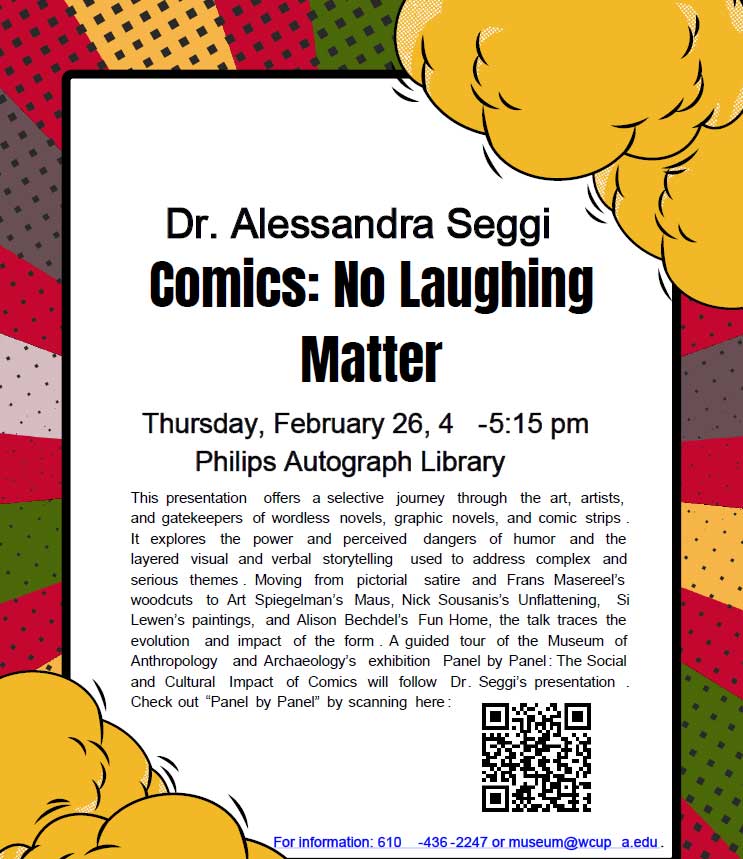 Dr. Alessandra Seggi Comics: No Laughing Matter Thursday, February 26, 4 -5:15 pm Philips Autograph Library This presentation offers a selective journey through the art, artists, and gatekeepers of wordless novels, graphic novels, and comic strips. It explores the power and perceived dangers of humor and the layered visual and verbal storytelling used to address complex and serious themes. Moving from pictorial satire and Frans Masereel's woodcuts to Art Spiegelman's Maus, Nick Sousanis's Unflattening, Si Lewen's paintings, and Alison Bechdel's Fun Home, the talk traces the evolution and impact of the form. A guided tour of the Museum of Anthropology and Archaeology's exhibition Panel by Panel: The Social and Cultural Impact of Comics will follow Dr. Seggi's presentation. For information: 610 -436-2247 or museum@wcup a.edu.