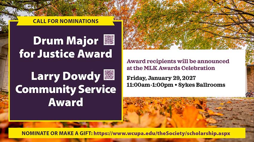 Call for nominations for the Drum Major for Justice Award and Larry Dowdy Community Service Award. Recipients will be announced at the MLK Awards Celebration on Friday, January 29, 2027, from 11 a.m. to 1 p.m. in Sykes Ballrooms. Nominate or make a gift at wcupa.edu/theSociety/scholarship.aspx.